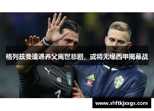 格列兹曼遭遇养父离世悲剧，或将无缘西甲揭幕战